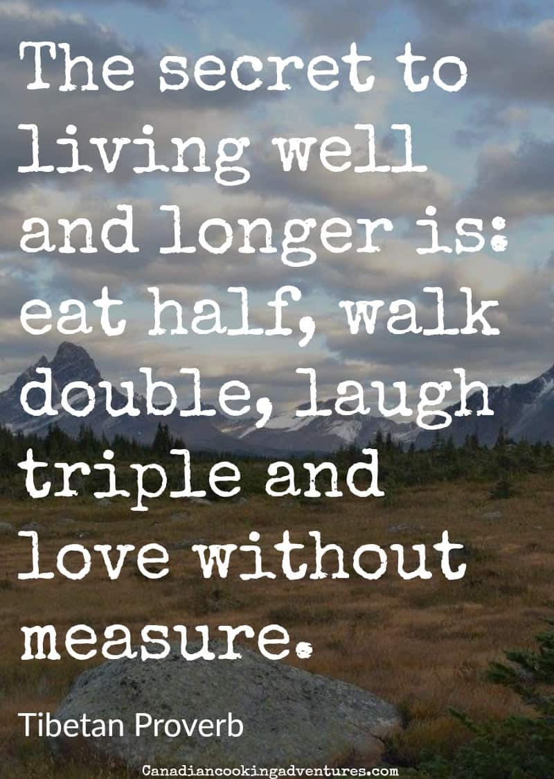 The secret to living well and longer is: eat half, walk double, laugh triple and love without measure. Tibetan Proverb